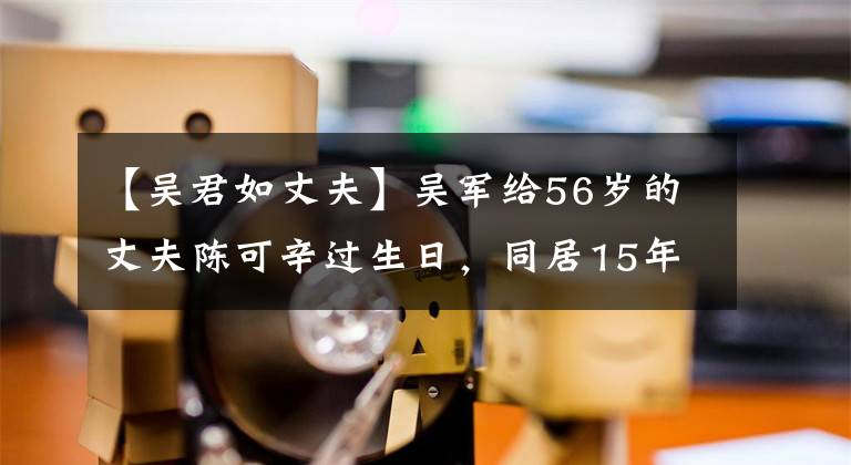 【吴君如丈夫】吴军给56岁的丈夫陈可辛过生日，同居15年没结婚，还这么甜蜜。文章配图