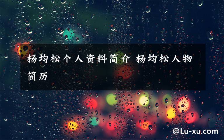 杨均松个人资料简介 杨均松人物简历文章配图