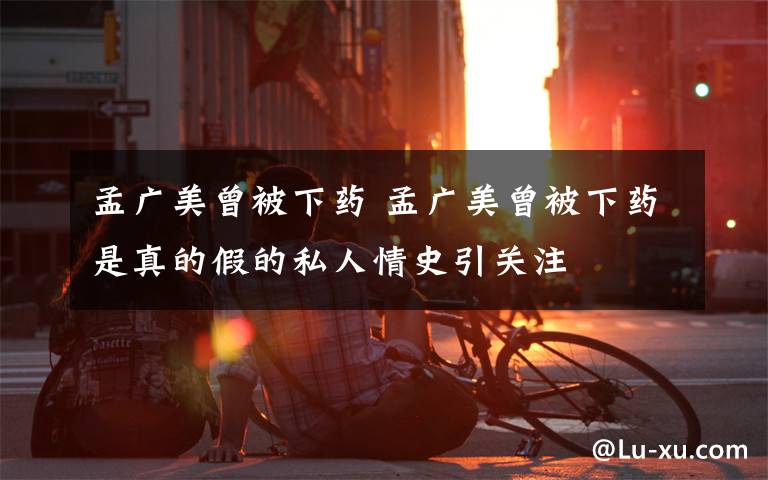 孟广美曾被下药 孟广美曾被下药是真的假的私人情史引关注文章配图