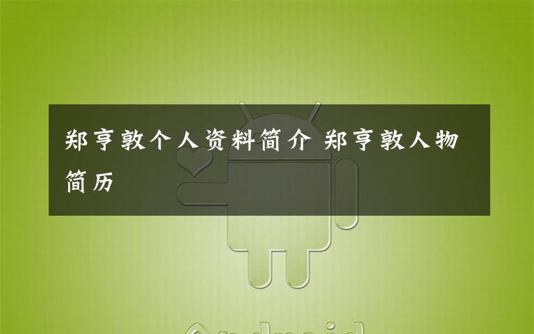 郑亨敦个人资料简介 郑亨敦人物简历文章配图