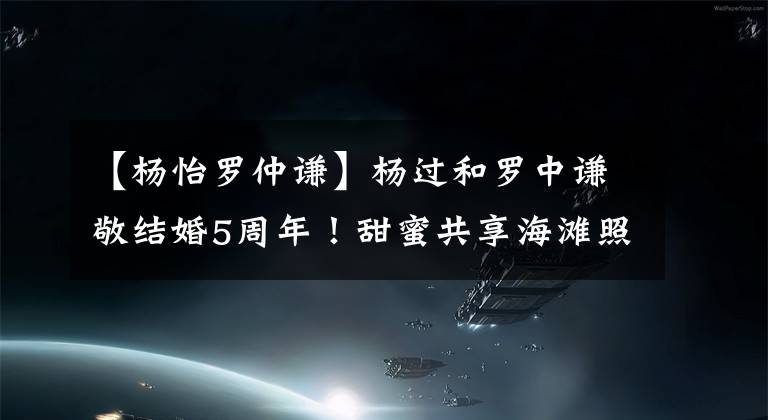 【杨怡罗仲谦】杨过和罗中谦敬结婚5周年！甜蜜共享海滩照片，吕诗曼、陈子尧祝福