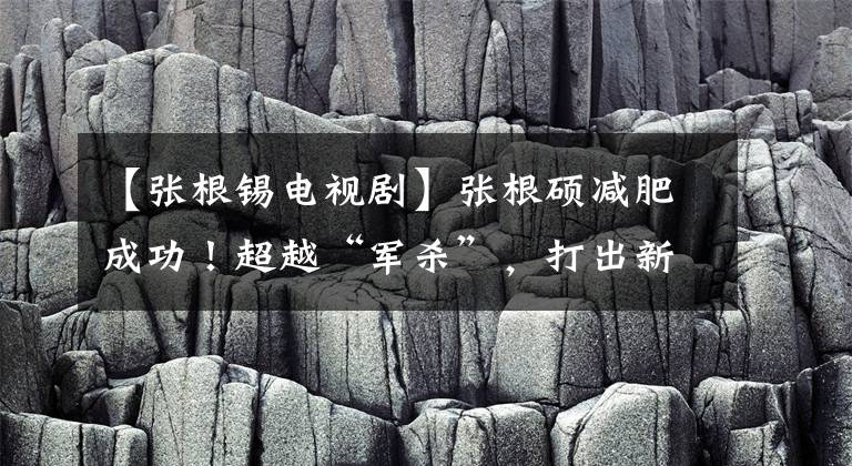 【张根锡电视剧】张根硕减肥成功！超越“军杀”，打出新的高度，正式回归只有一部电影文章配图