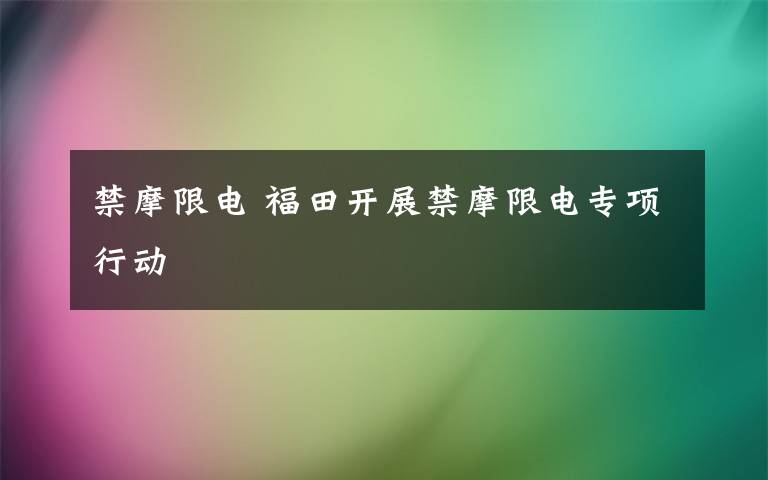 禁摩限电 福田开展禁摩限电专项行动