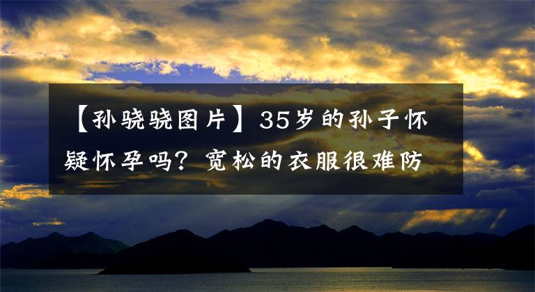 【孙骁骁图片】35岁的孙子怀疑怀孕吗？宽松的衣服很难防止凸起的小腹，因此在林中散播了郑凯丑闻。