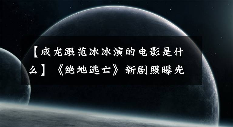 【成龙跟范冰冰演的电影是什么】《绝地逃亡》新剧照曝光杰基赞恩范冰冰演绎动作和惊喜并存