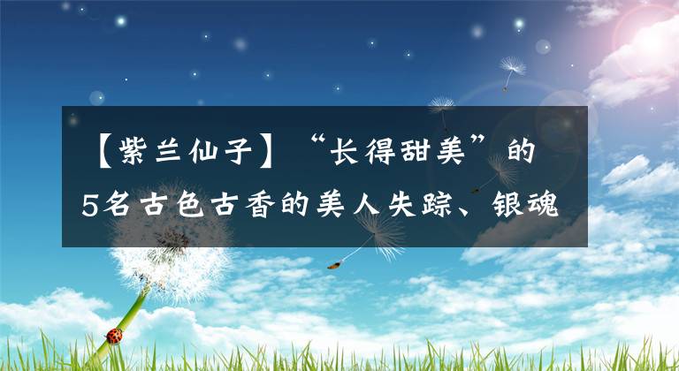 【紫兰仙子】“长得甜美”的5名古色古香的美人失踪、银魂、被封锁的人生并不甜蜜。文章配图