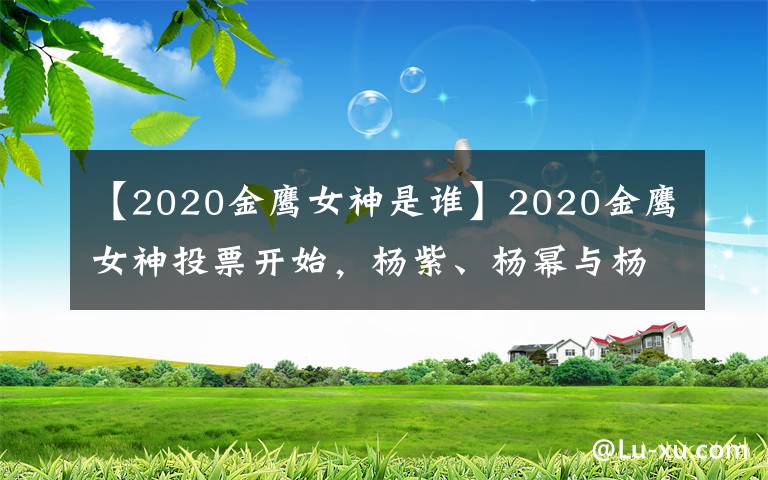 【2020金鹰女神是谁】2020金鹰女神投票开始，杨紫、杨幂与杨颖位列前三甲