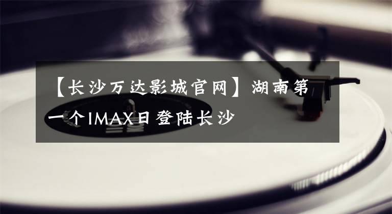 【长沙万达影城官网】湖南第一个IMAX日登陆长沙
