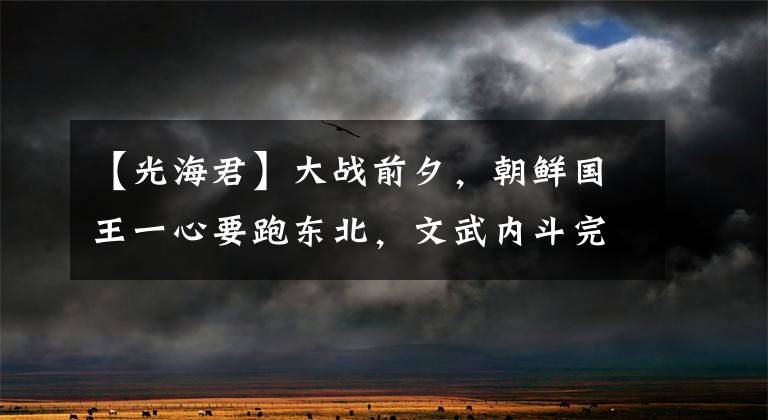 【光海君】大战前夕，朝鲜国王一心要跑东北，文武内斗完全无力与后金战斗