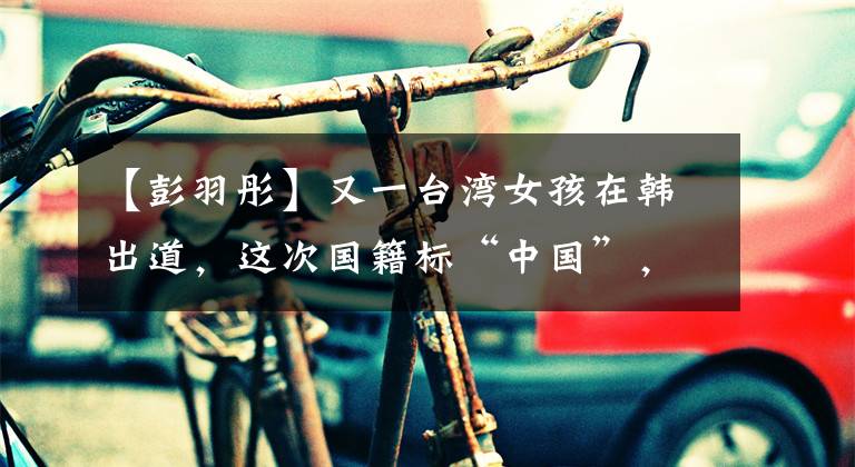 【彭羽彤】又一台湾女孩在韩出道，这次国籍标“中国”，岛内有人不开心！文章配图
