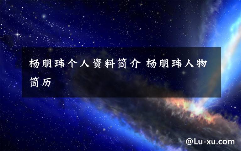 杨朋玮个人资料简介 杨朋玮人物简历文章配图