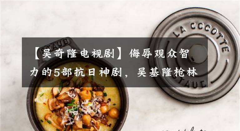 【吴奇隆电视剧】侮辱观众智力的5部抗日神剧，吴基隆枪林弹雨中的像差技术引起了笑声文章配图