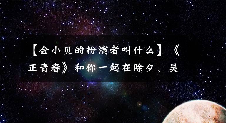 【金小贝的扮演者叫什么】《正青春》和你一起在除夕，吴根彦、仁涛、左小青、俞敏涛给新年保护小费。