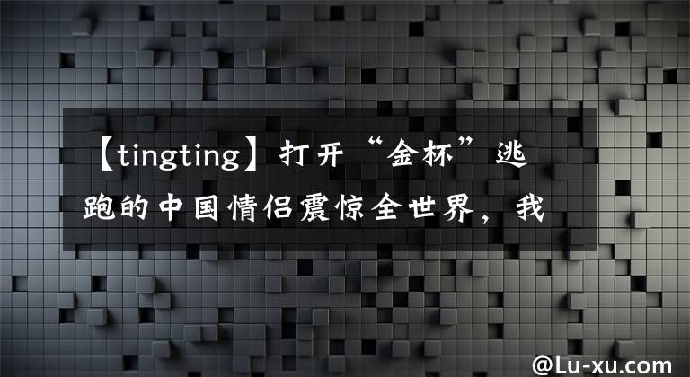 【tingting】打开“金杯”逃跑的中国情侣震惊全世界，我们过着太粗俗的生活