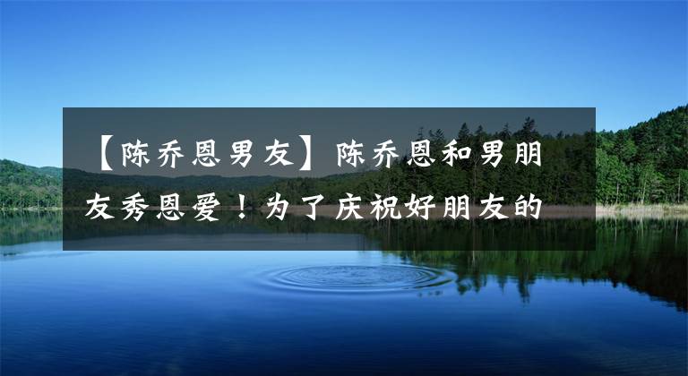 【陈乔恩男友】陈乔恩和男朋友秀恩爱！为了庆祝好朋友的生日，亲密地靠在一起，两人都穿着衣服被嘲笑，没有事业心