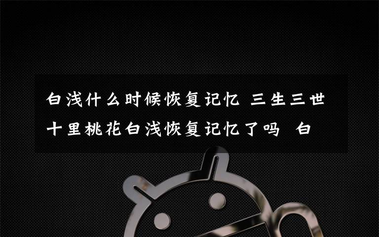 白浅什么时候恢复记忆 三生三世十里桃花白浅恢复记忆了吗  白浅的眼睛后来好了没有