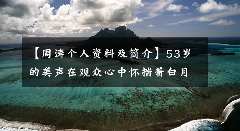 【周涛个人资料及简介】53岁的美声在观众心中怀揣着白月光。她的野心并不是“CCTV一姐”。