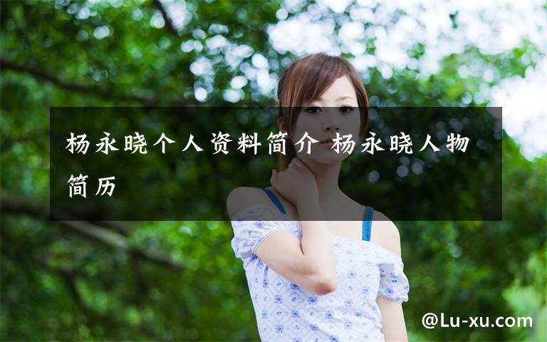 杨永晓个人资料简介 杨永晓人物简历文章配图