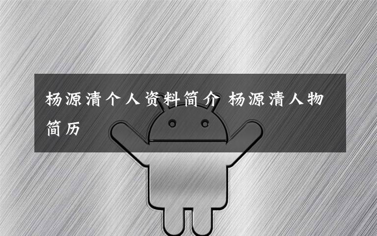 杨源清个人资料简介 杨源清人物简历文章配图