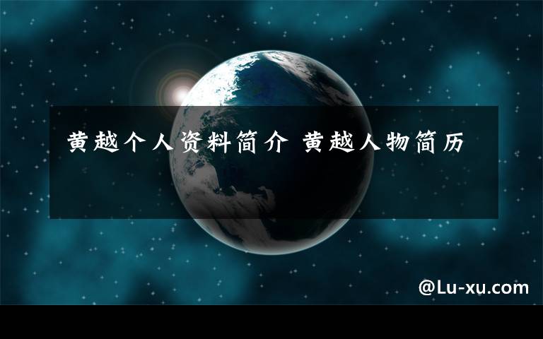 黄越个人资料简介 黄越人物简历文章配图