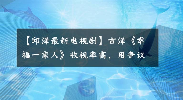 【邱泽最新电视剧】古泽《幸福一家人》收视率高，用争议评论反省自己