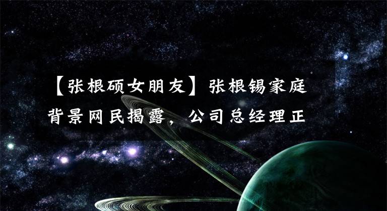 【张根硕女朋友】张根锡家庭背景网民揭露，公司总经理正是母亲是富二代。