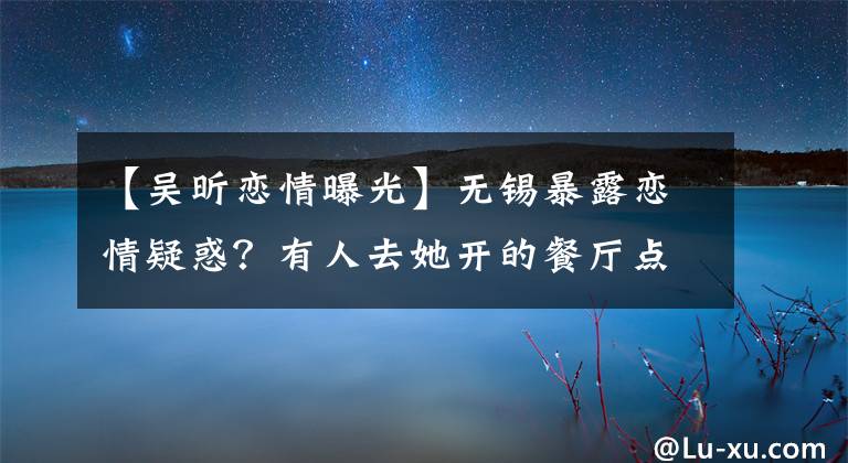 【吴昕恋情曝光】无锡暴露恋情疑惑？有人去她开的餐厅点了菠萝饭。网民：那么贵