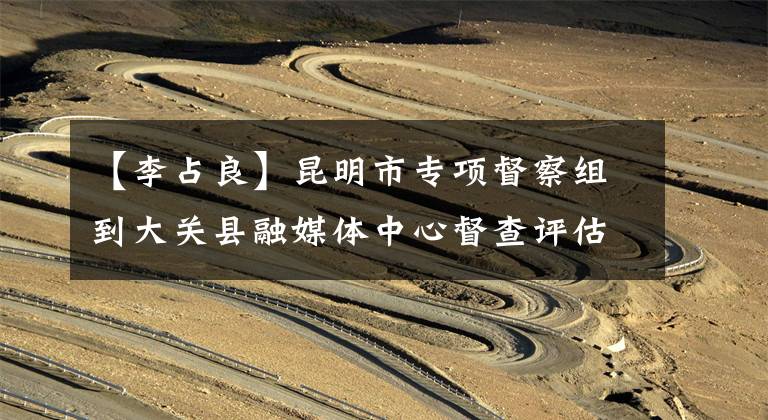 【李占良】昆明市专项督察组到大关县融媒体中心督查评估文章配图