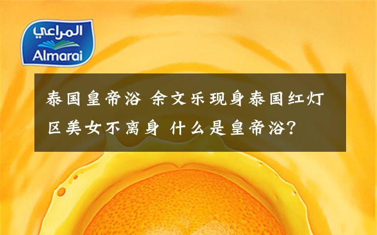 泰国皇帝浴 余文乐现身泰国红灯区美女不离身 什么是皇帝浴？