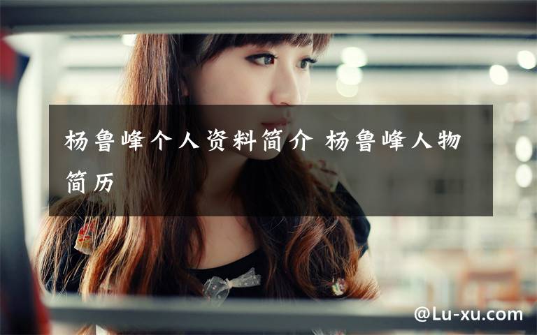 杨鲁峰个人资料简介 杨鲁峰人物简历文章配图