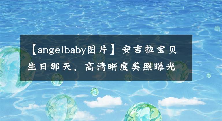 【angelbaby图片】安吉拉宝贝生日那天，高清晰度美照曝光。