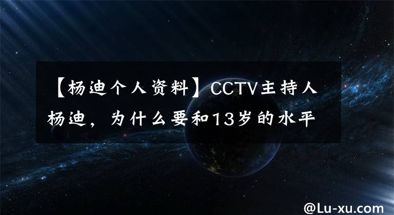 【杨迪个人资料】CCTV主持人杨迪，为什么要和13岁的水平衡翼结婚，为他生龙凤胎？