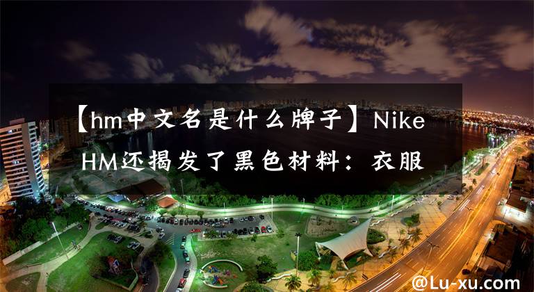 【hm中文名是什么牌子】Nike  HM还揭发了黑色材料：衣服有“安全问题”，对健康有害。文章配图