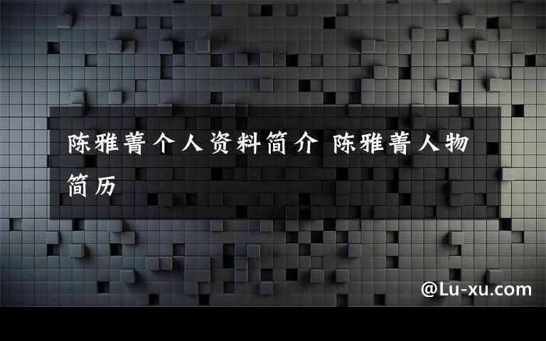 陈雅菁个人资料简介 陈雅菁人物简历文章配图