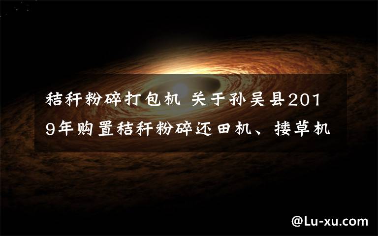 秸秆粉碎打包机 关于孙吴县2019年购置秸秆粉碎还田机、搂草机、打包机补贴的通知