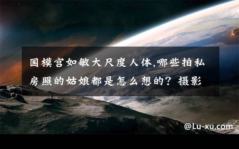 国模宫如敏大尺度人体,哪些拍私房照的姑娘都是怎么想的？摄影师或者摄影爱好者怎么看？