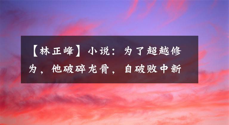 【林正峰】小说：为了超越修为，他破碎龙骨，自破败中新生，铸造极境龙骨