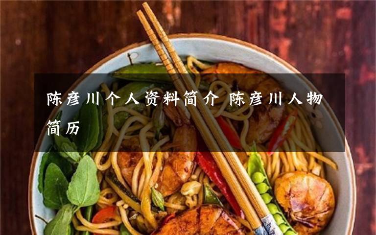 陈彦川个人资料简介 陈彦川人物简历文章配图
