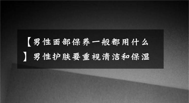 【男性面部保养一般都用什么】男性护肤要重视清洁和保湿型男性粉招募保湿清洁方法