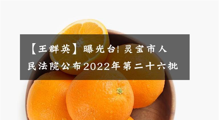 【王群英】曝光台| 灵宝市人民法院公布2022年第二十六批失信被执行人名单