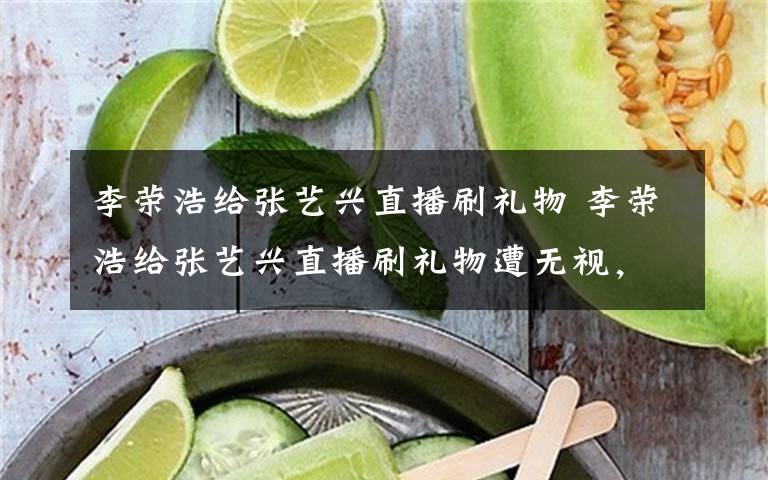 李荣浩给张艺兴直播刷礼物 李荣浩给张艺兴直播刷礼物遭无视，他委屈抱怨：能不能先和我互动文章配图