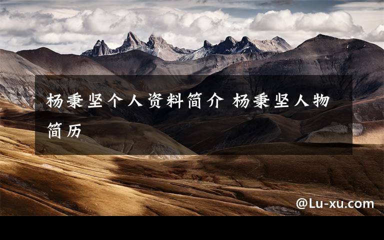 杨秉坚个人资料简介 杨秉坚人物简历文章配图