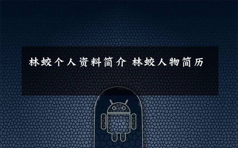 林蛟个人资料简介 林蛟人物简历文章配图