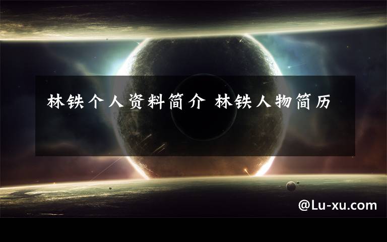林铁个人资料简介 林铁人物简历文章配图