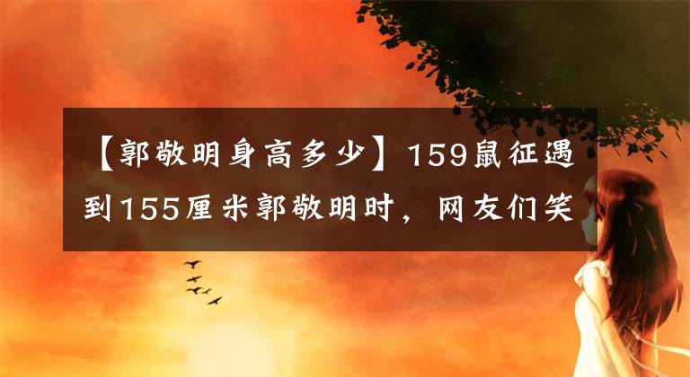 【郭敬明身高多少】159鼠征遇到155厘米郭敬明时，网友们笑着说身高的事，肯定有人说谎了。