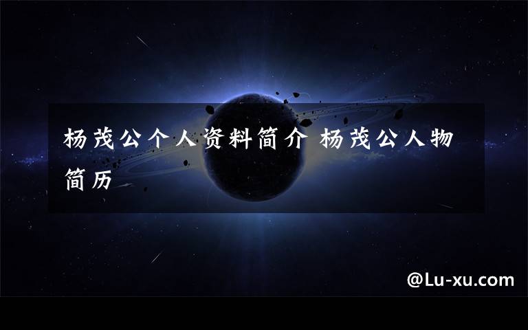 杨茂公个人资料简介 杨茂公人物简历文章配图