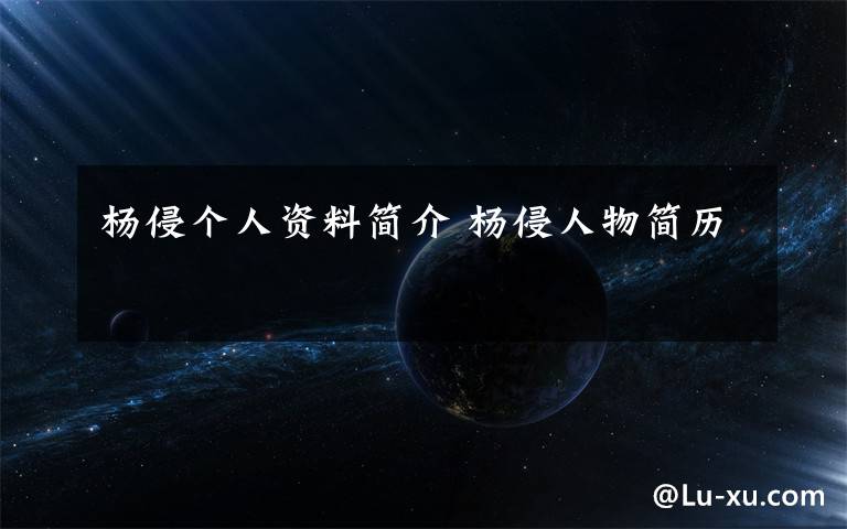 杨侵个人资料简介 杨侵人物简历文章配图