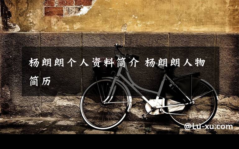 杨朗朗个人资料简介 杨朗朗人物简历文章配图