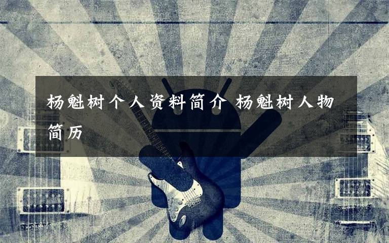 杨魁树个人资料简介 杨魁树人物简历文章配图