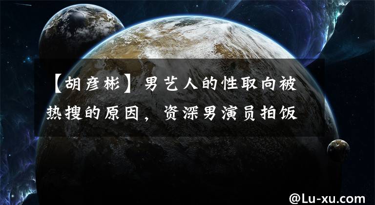 【胡彦彬】男艺人的性取向被热搜的原因，资深男演员拍饭的话剧把饭吐在地板上。